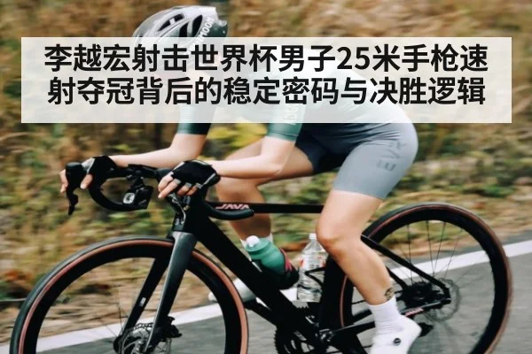 李越宏射击世界杯男子25米手枪速射夺冠背后的稳定密码与决胜逻辑